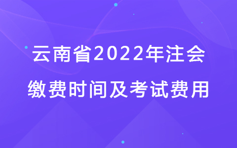 云南省2022年注会缴费时间及考试费用