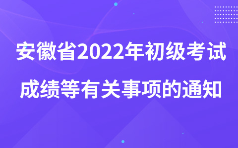 安徽省2022年初级考试成绩等有关事项的通知