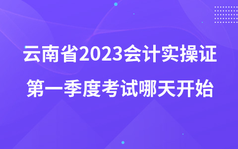 云南省2023会计实操证第一季度考试哪天开始