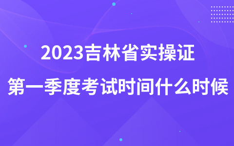 2023吉林省实操证第一季度考试时间什么时候