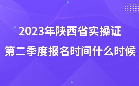 2023年陕西省实操证第二季度报名时间什么时候