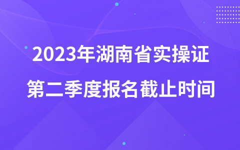 2023年湖南省实操证第二季度报名截止时间