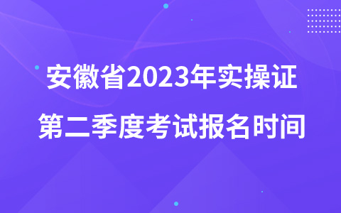 安徽省2023年实操证第二季度考试报名时间