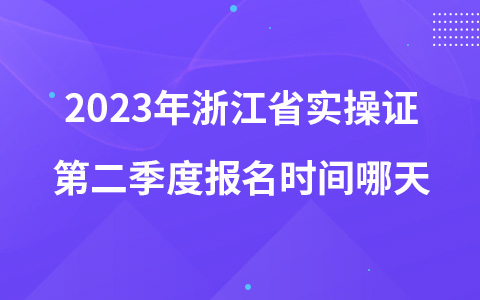 2023年浙江省实操证第二季度报名时间哪天