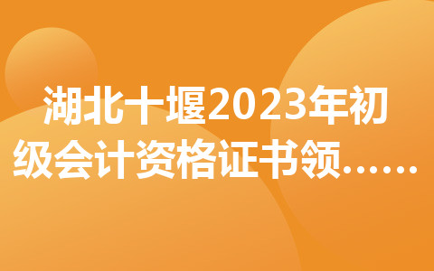 湖北十堰2023年初级会计资格证书领取时间及地点公布